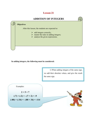Lesson 21  <br />ADDITION OF INTEGERS<br />Objectives <br />After this lesson, the students are expected to:<br />add integers correctly;<br />master the rules in adding integers;<br />analyze the given expressions.<br />In adding integers, the following must be considered:<br />1) When adding integers of the same sign, we add their absolute values, and give the result the same sign. <br />Examples: 2 + 5 = 7(-7) + (-2) = - (7 + 2) = -9 (-80) + (-34) = - (80 + 34) = -114<br />4432935200025<br />Example: 8 + (-3) =? The absolute values of 8 and -3 are 8 and 3. Subtracting the smaller from the larger gives 8 - 3 = 5, and since the larger absolute value was 8, we give the result the same sign as 8, so 8 + (-3) = 5. 2) When adding integers of the opposite signs, we take their absolute values, subtract the smaller from the larger, and give the result the sign of the integer with the larger absolute value. <br />Example: 8 + (-17) =?The absolute values of 8 and -17 are 8 and 17. Subtracting the smaller from the larger gives 17 - 8 = 9, and since the larger absolute value was 17, we give the result the same sign as -17, so 8 + (-17) = -9. <br />Example: -22 + 11 = ?The absolute values of -22 and 11 are 22 and 11. Subtracting the smaller from the larger gives 22 - 11 = 11, and since the larger absolute value was 22, we give the result the same sign as -22, so -22 + 11 = -11. <br />Example:  53 + (-53) = ? The absolute values of 53 and -53 are 53 and 53. Subtracting the smaller from the larger gives 53 - 53 =0. The sign in this case does not matter, since 0 and -0 are the same. Note that 53 and -53 are opposite integers. All opposite integers have this property that their sum is equal to zero. Two integers that add up to zero are also called additive inverses. <br />-589085-394188WORKSHEET NO. 21<br />NAME: ___________________________________DATE: _____________ <br />YEAR & SECTION: ________________________RATING: ___________<br />190503810<br />Answer the following.<br />WRITE YOUR SOLUTION HERE:<br />-56+90789=____________________<br />1322+(-789)= __________________<br />465+(-88976)= _________________<br />-6789+(-467)= _________________<br />345+78=______________________<br />-4286250-1269-2457+789=___________________<br />2178+(-578) ___________________<br />47+(-678)= ____________________<br />-678+(-98)= ___________________<br />236+(-76)= ____________________<br />WRITE YOUR SOLUTION HERE:Solve the following.<br />232+(-4567)+(-56)= _____________<br />4523+7+(-789)= ________________<br />-978+(-789)+(-65)= _____________<br />212+(-6)+67=__________________<br />5679+(-432)+(-678)= ____________<br />