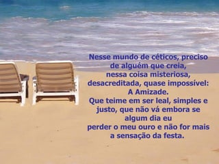 Nesse mundo de céticos, preciso de alguém que creia, nessa coisa misteriosa, desacreditada, quase impossível: A Amizade. Que teime em ser leal, simples e justo, que não vá embora se algum dia eu perder o meu ouro e não for mais a sensação da festa.  