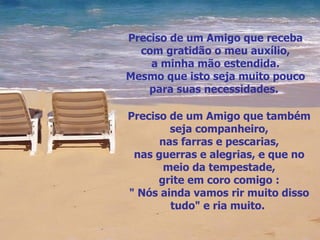 Preciso de um Amigo que receba com gratidão o meu auxílio, a minha mão estendida. Mesmo que isto seja muito pouco para suas necessidades.  Preciso de um Amigo que também seja companheiro, nas farras e pescarias, nas guerras e alegrias, e que no meio da tempestade, grite em coro comigo : " Nós ainda vamos rir muito disso tudo" e ria muito.  