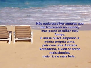 Não pude escolher aqueles que me trouxeram ao mundo, mas posso escolher meu Amigo. E nessa busca empenho a minha própria alma, pois com uma Amizade Verdadeira, a vida se torna mais simples, mais rica e mais bela .  