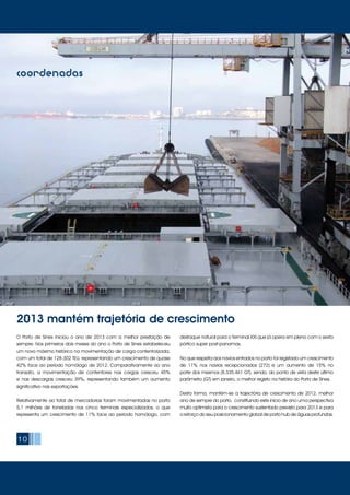 10
O Porto de Sines iniciou o ano de 2013 com a melhor prestação de
sempre. Nos primeiros dois meses do ano o Porto de Sines estabeleceu
um novo máximo histórico na movimentação de carga contentorizada,
com um total de 128.302 TEU, representando um crescimento de quase
42% face ao período homólogo de 2012. Comparativamente ao ano
transato, a movimentação de contentores nas cargas cresceu 45%
e nas descargas cresceu 39%, representando também um aumento
significativo nas exportações.
Relativamente ao total de mercadorias foram movimentadas no porto
5,1 milhões de toneladas nos cinco terminais especializados, o que
representa um crescimento de 11% face ao período homólogo, com
destaque natural para o Terminal XXI que já opera em pleno com o sexto
pórtico super post-panamax.
No que respeita aos navios entrados no porto foi registado um crescimento
de 11% nos navios recepcionados (272) e um aumento de 15% no
porte dos mesmos (8.335.461 GT), sendo, do ponto de vista deste último
parâmetro (GT) em janeiro, o melhor registo na história do Porto de Sines.
Desta forma, mantém-se a trajectória de crescimento de 2012, melhor
ano de sempre do porto, constituindo este início de ano uma perspectiva
muito optimista para o crescimento sustentado previsto para 2013 e para
o reforço do seu posicionamento global de porto hub de águas profundas.
2013 mantém trajetória de crescimento
Porto de Sines com melhores resultados de sempre
coordenadas
 
