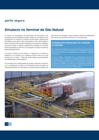 14
porto seguro
Simulacro no Terminal de Gás Natural
No âmbito da manutenção da capacidade de intervenção e de
coordenação das entidades envolvidas, realizou-se no passado dia 20
de dezembro um simulacro no Terminal de Gás Natural, operado pela
REN Atlântico, para testar o Plano de Proteção e o Plano de Emergência
Interno, que foram reformulados na sequência da entrada em operação
do terceiro tanque e restantes equipamentos instalados nas recentes
obras de expansão do terminal, e a sua ligação aos planos do porto da
responsabilidade da APS.
O simulacro consistiu em dois cenários – a deteção de um intruso na
instalação e no combate a um acidente ocorrido no teto de um dos
tanques com um ferido –, tendo sido desenvolvidas as ações previstas
nos referidos planos de emergência.
No final realizou-se a habitual sessão de análise e discussão do exercício
com a participação de todos os intervenientes para se apurarem as
situações que podem ser melhoradas, concluindo-se que os objetivos da
ação tinham sido atingidos – testar os planos e identificar possibilidades
de melhorias nas ações de intervenção e de coordenação.
Unidade para intervenção em combate
a incêndios
Na sequência da melhoria dos meios disponíveis para intervenção
em caso de ocorrência de incidentes ou acidentes, entrou ao
serviço em Dezembro uma unidade para intervenção em combate
a incêndios.
A nova unidade, compatível com os contentores técnicos já
existentes dos VETA - Veículos com Equipamento Técnico de Apoio,
é constituída por um tanque em aço inox de 300 litros e uma moto
bomba de alta pressão (250 bar) com carretel com 70 metros de
mangueira, permitindo a intervenção com água (jato e nevoeiro) e
espuma (de baixa ou média expansão), estando ainda dotada de
uma caixa para arrumação de material diverso.
 