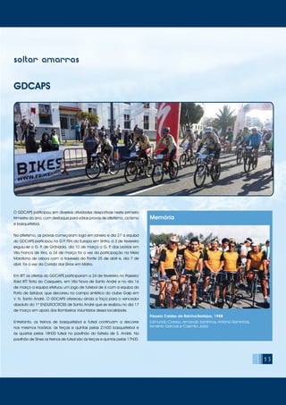 15
soltar amarras
GDCAPS
O GDCAPS participou em diversas atividades desportivas neste primeiro
trimestre do ano, com destaque para várias provas de atletismo, ciclismo
e basquetebol.
No atletismo, as provas começaram logo em janeiro e dia 27 a equipa
do GDCAPS participou no G.P. Fim da Europa em Sintra, a 3 de fevereiro
seguiu-se o G. P. de Grândola, dia 10 de março o G. P. das Lezírias em
Vila Franca de Xira, a 24 de março foi a vez da participação na Meia
Maratona de Lisboa com a travessia da Ponte 25 de abril e, dia 7 de
abril, foi a vez da Corrida dos Sinos em Mafra.
Em BTT os atletas do GDCAPS participaram a 24 de fevereiro no Passeio/
Raid BTT Rota do Casqueiro, em Vila Nova de Santo André e no dia 16
de março a equipa efetuou um jogo de futebol de 6 com a equipa do
Porto de Setúbal, que decorreu no campo sintético do clube Galp em
V. N. Santo André. O GDCAPS ofereceu ainda a Taça para o vencedor
absoluto do 1º ENDUROCROSS de Santo André que se realizou no dia 17
de março em apoio dos Bombeiros Voluntários dessa localidade.
Entretanto, os treinos de basquetebol e futsal continuam a decorrer
nos mesmos horários: às terças e quintas pelas 21h00 basquetebol e
às quartas pelas 18h00 futsal no pavilhão do Estrela de S. André. No
pavilhão de Sines os treinos de futsal são às terças e quintas pelas 17h00.
Memória
Passeio Caldas da Rainha/Badajoz, 1988
Edmundo Correia, Armando Santinhos, António Raminhos,
Arménio Garcias e Casimiro João.
 