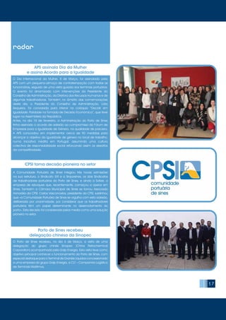 17
radar
O Dia Internacional da Mulher, 8 de Março, foi assinalado pela
APS com um pequeno-almoço de confraternização com todas as
funcionárias, seguido de uma visita guiada aos terminais portuários.
O evento foi dinamizado com intervenções da Presidente do
Conselho de Administração, da Diretora dos Recursos Humanos e de
algumas trabalhadoras. Também no âmbito das comemorações
deste dia, a Presidente do Conselho de Administração, Lídia
Sequeira, foi convidada para intervir no colóquio “Decidir em
Igualdade: Paridade na Tomada de Decisão Económica”, que teve
lugar na Assembleia da República.
Antes, no dia 18 de fevereiro, a Administração do Porto de Sines
tinha assinado o acordo de adesão ao compromisso do Fórum de
Empresas para a Igualdade de Género, na qualidade de parceira.
A APS concordou em implementar cerca de 90 medidas para
alcançar o objetivo da igualdade de género no local de trabalho,
numa iniciativa inédita em Portugal, assumindo uma cultura
colectiva de responsabilidade social reforçando assim os desafios
da competitividade.
O Porto de Sines recebeu, no dia 6 de Março, a visita de uma
delegação do grupo chinês Sinopec (China Petrochemical
Corporation) acompanhada pela Galp Energia. Esta visita teve como
objetivo principal conhecer o funcionamento do Porto de Sines, com
especial destaque para o Terminal de Granéis Líquidos concessionado
a uma empresa do grupo Galp Energia, a CLT – Companhia Logística
de Terminais Marítimos.
A Comunidade Portuária de Sines integrou três novas admissões
na sua estrutura, o Sindicato XXI e a Sinporsines, os dois Sindicatos
de trabalhadores portuários do Porto de Sines, e ainda a Svitzer, a
empresa de reboques que, recentemente, começou a operar em
Sines. Também a Câmara Municipal de Sines se tornou Associado
Honorário da CPSI. Carlos Vasconcelos, presidente da CPSI, sublinhou
que «a Comunidade Portuária de Sines se orgulha com esta adesão,
deliberada por unanimidade, por considerar que os trabalhadores
portuários têm um papel determinante no desenvolvimento do
porto». Esta decisão foi considerada pelos media como uma solução
pioneira no setor.
APS assinala Dia da Mulher
e assina Acordo para a Igualdade
Porto de Sines recebeu
delegação chinesa da Sinopec
CPSI toma decisão pioneira no setor
 