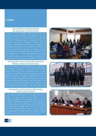 1818
radar
Nos dias 18, 19 e 20 de Fevereiro o Porto de Sines recebeu uma
equipa composta por vários técnicos dos Estados Unidos para uma
formação no âmbito da “Container Security Initiative” a elementos
da Alfandega portuguesa. A ação teve como tema principal o treino
sobre formas de prevenir ameaças de proliferação de armas de
destruição maciça, químicas e biológicas. A iniciativa contempla
tratamento e automatização de informação para identificação de
mercadorias que representam risco de terrorismo, pré-seleção dos
contentores com potencial risco nos portos de partida antes de
entrarem nos Estados Unidos, e utilização de tecnologias avançadas
para visualização e identificação rápida dos contentores. O porto
de Sines representa já um tráfego muito significativo de contentores
para os Estados Unidos e, como tal, tem sido alvo de várias ações
de evolução, nomeadamente com a instalação e utilização de um
scanner de contentores e ações de treino aos técnicos da Alfandega.
O Embaixador dos Emirados Árabes Unidos, Saqer Nasser Ahmed
Al Raisi, visitou o Porto de Sines com o objetivo de conhecer a
cidade, o complexo portuário, industrial e logístico e as suas
múltiplas potencialidades para novos investimentos económicos e
empresariais. A Presidente da Administração do Porto de Sines, Lídia
Sequeira, participou no evento apresentando as potencialidades que
esta infraestrutura portuária oferece ao desenvolvimento das relações
comerciais entre os dois países, assim como as oportunidades de
investimento existentes. Durante a presença no local, o diplomata
visitou ainda os diversos terminais portuários. A visita teve por objetivo
o estabelecimento de parcerias futuras entre entidades e empresas
instaladas em Sines e empresas dos Emirados Árabes Unidos.
Porto de Sines recebe formação
de segurança e anti-terrorismo
Embaixador dos Emirados Árabes Unidos
visitou o Porto de Sines
O Porto de Sines recebeu a visita dos Auditores do Curso de Promoção a
Oficial General (CPOG) do Instituto de Estudos Superiores Militares (IESM)
com o objetivo de aprofundar o conhecimento sobre o complexo
portuário. Duarte Lynce de Faria, Administrador do Porto de Sines,
apresentou o Porto salientando os seus fatores de sucesso e a evolução
extremamente positiva dos principais indicadores operacionais e de
gestão nos últimos anos. A delegação do IESM ficou a conhecer o
Centro de Controlo de Tráfego, a Sala de Planeamento das operações
portuárias e os terminais especializados. O Curso de Promoção a Oficial
General é um complemento à preparação dos Capitães-de-mar-e-
guerra e dos Coronéis que frequentam o curso para o exercício das
funções inerentes aos altos cargos de Comando, Direção e Estado-Maior.
Auditores do Instituto de Estudos Superiores
Militares visitaram Porto de Sines
 