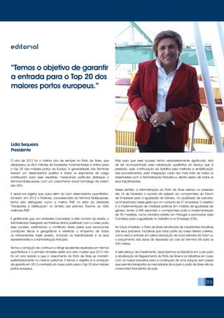 “Temos o objetivo de garantir
a entrada para o Top 20 dos
maiores portos europeus.”
Lídia Sequeira
Presidente
03
editorial
O ano de 2012 foi o melhor ano de sempre no Porto de Sines, que
ultrapassou os 28,5 milhões de toneladas movimentadas e entrou para
o Top 25 dos maiores portos da Europa. A generalidade dos Terminais
tiveram um desempenho positivo e todos os segmentos de carga
contribuíram para esse resultado, merecendo particular destaque o
Terminal Multipurpose, com um crescimento anual homólogo da ordem
dos 34%.
E apraz-nos registar que, para além do bom desempenho quantitativo,
também em 2012 a Portsines, concessionária do Terminal Multipurpose,
tenha sido distinguida como a melhor PME no setor da atividade
“Transportes e Distribuição” no âmbito dos prémios “Exame: as 1000
melhores PME”.
É gratificante que, em entrevista concedida a este número da revista, o
Administrador Delegado da Portsines tenha partilhado com o nosso porto
esse sucesso, sublinhando o contributo dado pelas suas excecionais
condições físicas e geográficas e referindo o empenho de todos
os intervenientes neste projeto, incluindo os trabalhadores e os seus
representantes e a Administração Portuária.
Temos a ambição de continuar a atingir excelentes resultados em termos
quantitativos. E o primeiro trimestre deste ano veio mostrar que 2012 não
foi um ano isolado e que o crescimento do Porto de Sines se mantém
sustentadamente no mesmo patamar. E temos o objetivo e a ambição
de garantir em 2013 a entrada do nosso porto para o Top 20 dos maiores
portos europeus.
Mas para que esse sucesso tenha verdadeiramente significado, terá
de ser acompanhado pela valorização qualitativa do serviço que é
prestado, pela continuação da batalha pela melhoria e simplificação
dos procedimentos, pela integração cada vez mais forte de todos os
stakeholders com a Administração Portuária e, dentro desta, de todos os
seus trabalhadores.
Nesse sentido, a Administração do Porto de Sines assinou no passado
dia 18 de Fevereiro o acordo de adesão ao compromisso do Fórum
de Empresas para a Igualdade de Género, na qualidade de parceira,
acompanhada nesse gesto por um conjunto de 21 empresas. O objetivo
é a implementação de medidas práticas em matéria de igualdade de
género, tendo a APS assumido o compromisso para a implementação
de 90 medidas, numa iniciativa inédita em Portugal e promovida pela
Comissão para a Igualdade no Trabalho e no Emprego (CITE).
No futuro imediato, o Porto de Sines beneficiará de importantes iniciativas
dos seus parceiros, iniciativas que farão parte da nossa história coletiva,
como será a entrada em plena laboração da nova refinaria da GALP, ou
o lançamento das obras de expansão do cais do Terminal XXI para os
940 metros.
A este esforço de investimento, associaremos os trabalhos em curso para
a atualização do Regulamento do Porto de Sines e os trabalhos em curso
com os nossos parceiros para a construção de uma solução sem papel
que permita transportar as mercadorias de e para o porto de Sines até ao
consumidor final dentro do país.
 