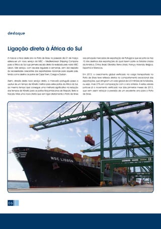 06
destaque
Ligação direta à África do Sul
A marcar o início deste ano no Porto de Sines, no passado dia 21 de março
estreou-se um novo serviço da MSC – Mediterranean Shipping Company
para a África do Sul cuja primeira escala direta foi realizada pelo navio MSC
Lisbon. Este serviço, com escalas regulares e semanais, vem dar resposta
às necessidades crescentes dos exportadores nacionais para aquele país,
tendo como destino os portos de Cape Town, Coega e Durban.
Assim, através deste novo serviço direto, o mercado português passa a
usufruir de um tempo de trânsito melhor para estes portos da África do Sul,
ao mesmo tempo que consegue uma melhoria significativa na redução
dos tempos de trânsito para os portos Moçambicanos de Maputo, Beira e
Nacala. Mais uma nova oferta que vem ligar diretamente o Porto de Sines
aos principais mercados de exportação de Portugal e que se junta ao top
10 dos destinos das exportações do qual fazem parte os Estados Unidos
da América, China, Brasil, Gibraltar, Reino Unido, França, Holanda, Bélgica,
Espanha e Marrocos.
Em 2012, o crescimento global verificado na carga transportada no
Porto de Sines teve reflexos diretos no comportamento excecional das
exportações, que atingiram um valor global de 6,8 milhões de toneladas,
ou seja, mais 27% em comparação com o ano anterior. A estes valores
junta-se já o incremento verificado nos dois primeiros meses de 2013,
que vem assim reforçar a previsão de um excelente ano para o Porto
de Sines.
 