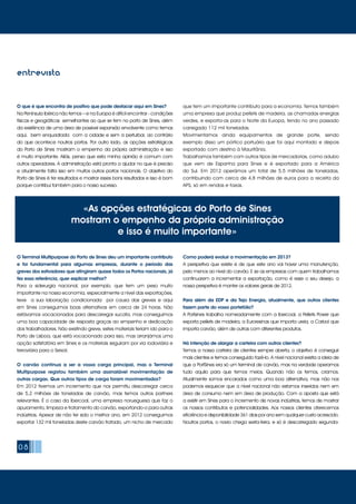 08
O que é que encontra de positivo que pode destacar aqui em Sines?
Na Península Ibérica não temos – e na Europa é difícil encontrar - condições
físicas e geográficas semelhantes ao que se tem no porto de Sines, além
da existência de uma área de possível expansão envolvente como temos
aqui, bem enquadrada com a cidade e sem a perturbar, ao contrário
do que acontece noutros portos. Por outro lado, as opções estratégicas
do Porto de Sines mostram o empenho da própria administração e isso
é muito importante. Aliás, penso que esta minha opinião é comum com
outros operadores. A administração está pronta a ajudar no que é preciso
e atualmente falta isso em muitos outros portos nacionais. O objetivo do
Porto de Sines é ter resultados e mostrar esses bons resultados e isso é bom
porque contribui também para o nosso sucesso.
O Terminal Multipurpose do Porto de Sines deu um importante contributo
e foi fundamental para algumas empresas, durante o período das
greves dos estivadores que atingiram quase todos os Portos nacionais, já
fez essa referência, quer explicar melhor?
Para a siderurgia nacional, por exemplo, que tem um peso muito
importante na nossa economia, especialmente a nível das exportações,
teve a sua laboração condicionada por causa das greves e aqui
em Sines conseguimos boas alternativas em cerca de 24 horas. Não
estávamos vocacionados para descarregar sucata, mas conseguimos
uma boa capacidade de resposta graças ao empenho e dedicação
dos trabalhadores. Não existindo greve, estes materiais teriam ido para o
Porto de Lisboa, que está vocacionado para isso, mas arranjámos uma
opção satisfatória em Sines e os materiais seguiram por via rodoviária e
ferroviária para o Seixal.
O carvão continua a ser a vossa carga principal, mas o Terminal
Multipurpose registou também uma assinalável movimentação de
outras cargas. Que outros tipos de carga foram movimentados?
Em 2012 tivemos um incremento que nos permitiu descarregar cerca
de 5,2 milhões de toneladas de carvão, mas temos outros partners
relevantes. É o caso da Ibercoal, uma empresa norueguesa que faz o
apuramento, limpeza e tratamento do carvão, exportando-o para outras
indústrias. Apesar de não ter sido o melhor ano, em 2012 conseguimos
exportar 132 mil toneladas deste carvão tratado, um nicho de mercado
que tem um importante contributo para a economia. Temos também
uma empresa que produz pellets de madeira, as chamadas energias
verdes, e exporta-as para o Norte da Europa, tendo no ano passado
carregado 112 mil toneladas.
Movimentamos ainda equipamentos de grande porte, sendo
exemplo disso um pórtico portuário que foi aqui montado e depois
exportado com destino à Mauritânia.
Trabalhamos também com outros tipos de mercadorias, como adubo
que vem de Espanha para Sines e é exportado para a América
do Sul. Em 2012 operámos um total de 5,5 milhões de toneladas,
contribuindo com cerca de 4,8 milhões de euros para a receita da
APS, só em rendas e taxas.
Como poderá evoluir a movimentação em 2013?
A perspetiva que existe é de que este ano vai haver uma manutenção,
pelo menos ao nível do carvão. E se as empresas com quem trabalhamos
continuarem a incrementar a exportação, como é esse o seu desejo, a
nossa perspetiva é manter os valores gerais de 2012.
Para além da EDP e da Tejo Energia, atualmente, que outros clientes
fazem parte do vosso portefólio?
A Portsines trabalha nomeadamente com a Ibercoal, a Pellets Power que
exporta pellets de madeira, a Euroresinas que importa ureia, a Carbol que
importa carvão, além de outras com diferentes produtos.
Há intenção de alargar a carteira com outros clientes?
Temos a nossa carteira de clientes sempre aberta, o objetivo é conseguir
mais clientes e temos conseguido fazê-lo. A nível nacional existia a ideia de
que a PortSines era só um terminal de carvão, mas na verdade operamos
tudo aquilo para que temos meios. Quando não os temos, criamos.
Atualmente somos encarados como uma boa alternativa, mas não nos
podemos esquecer que a nível nacional não estamos inseridos nem em
área de consumo nem em área de produção. Com a aposta que está
a existir em Sines para o incremento de novas indústrias, temos de mostrar
os nossos contributos e potencialidades. Aos nossos clientes oferecemos
eficiência e disponibilidade 361 dias por ano sem qualquer custo acrescido.
Noutros portos, o navio chega sexta-feira, e só é descarregado segunda-
«As opções estratégicas do Porto de Sines
mostram o empenho da própria administração
e isso é muito importante»
entrevista
 