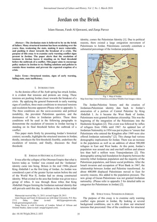 
Abstract—The Jordanian state is believed to be on the brink
of failure. Many structural tensions has been escalating over the
years; thus, weakening the state, making it more vulnerable,
and pushing it closer towards the breakout of a crisis. The
purpose of this essay is to examine early warning conflict signs
present in Jordan. The paper alerts that the escalation of
tensions in Jordan leaves it standing on its final threshold
before the outbreak of a conflict. This paper aims to encourage
policy makers in Jordan to try finding solutions and policies to
contain these tensions and prevent the expected eruption of a
crisis.
Index Terms—Structural tension, signs of early warning,
failing state, state inefficiency.
I. INTRODUCTION
As the domino effect of the Arab spring has struck Jordan,
it is evident that tensions and protests are rising. These
tensions are pushing Jordan closer towards the breakout of a
crisis. By applying the general framework to early warning
signs of conflicts, three main conditions to structural tensions
and escalation become apparent (Please refer to appendix 1).
The three conditions are the socio-economic and political
instability, the prevalent Palestinian question, and the
dominance of tribes in Jordanian politics. These three
conditions will be used in the following paragraphs to
demonstrate the escalation of tensions in Jordan leaving it
standing on its final threshold before the outbreak of a
conflict.
This paper starts firstly by presenting Jordan’s historical
context; secondly, highlights the structural tensions in Jordan;
thirdly, introduces the first threshold; fourthly, underlines the
escalation of tension; and finally, discusses the final
threshold.
II. JORDAN IN HISTORICAL CONTEXT
It was after the collapse of the Ottoman Empire that what is
known today as ‘Jordan’ was created and the ‘Jordanian’
identity came into being. Britain in the mid 1940s placed
King Abdullah I as the first king of Jordan. As Jordan was
considered a part of the greater Syrian nation before the end
of the World War II, Jordan had no strong constructed
identity. What existed in the area that Jordan was given was a
group of tribes. It was through those tribes that King
Abdullah I begun forming the Jordanian national identity that
still prevails until this day. In addition to the Jordanian tribal
Manuscript received May 31, 2015; revised August 20, 2015.
Islam Hassan and Farah Al Qawasmi are with Qatar University. P.O. Box
2713, Doha, Qatar (e-mail: ikh2@georgetown.edu,
Farah.qawasmi@gmail.com).
Zarqa Parvez is with University of London, School of African and
Oriental Studies, Qatar (e-mail: zarqap3@gmail.com).
identity, comes the Palestinian Identity [1]. Due to political
reasons, there existed a large emigration movement of
Palestinians to Jordan. Palestinians currently constitute a
substantial percentage of the Jordanian population.
Fig. 1. Map of Jordan.
Map from http://www.britannica.com/place/Middle-East/images-videos.
The Jordan-Palestine history and the creation of
Jordanian-Palestinian identity date back to Jordan’s
annexation of a portion of Central Palestine by King
Abdullah I. As it became the West Bank of Jordan,
Palestinians were granted Jordanian citizenship. This was the
beginning of the integration of the Palestinians into the
Hashemite Kingdom [2]. This event was followed by influx
of refugees from 1940s until 1967. An updated law of
Jordanian Nationality in 1954 was put in place to “ensure that
Palestinians who entered the Kingdom after 1949 were also
offered Jordanian nationality” [2]. This change had various
demographic implications for Jordan. There was an increase
in the population as well as an addition of about 500,000
refugees in East and West banks. At this point, Jordan’s
population was around one and one-half million and almost
less than half a million were Transjordanians [2]. This
demographic setting laid foundation for disparity between the
minority tribal Jordanian population and the majority of the
Palestinian population, and future social problems. After the
Israeli invasion and occupation of West Bank in 1967, the
relationship between Jordan and Palestine transformed. As
about 400,000 displaced Palestinians moved to East for
security reasons, this added to the population pressure. The
new group of Gazan Palestinians was not granted Jordanian
nationality. (Please refer to appendix 2 for detailed table on
categories for Palestinians in Jordan) [2].
III. STRUCTURAL TENSIONS IN JORDAN
The purpose of this essay is to examine early warning
conflict signs present in Jordan. By looking at several
background conditions, one is able to draw out structural
tensions that preexisted. One of the conditions for structural
Jordan on the Brink
Islam Hassan, Farah Al Qawasmi, and Zarqa Parvez
International Journal of Culture and History, Vol. 2, No. 1, March 2016
35doi: 10.18178/ijch.2016.2.1.033
 