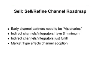 Sell: Sell/Refine Channel Roadmap


!    Early channel partners need to be “Visionaries”
!    Indirect channels/integrators have $ minimum
!    Indirect channels/integrators just fulfill
!    Market Type affects channel adoption
 