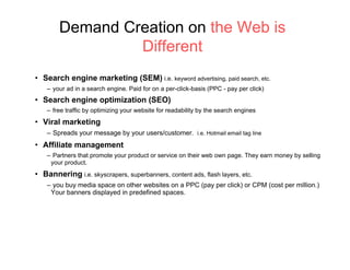 Demand Creation on the Web is
                 Different
•  Search engine marketing (SEM) i.e. keyword advertising, paid search, etc.
    –  your ad in a search engine. Paid for on a per-click-basis (PPC - pay per click)
•  Search engine optimization (SEO)
    –  free traffic by optimizing your website for readability by the search engines
•  Viral marketing
    –  Spreads your message by your users/customer. i.e. Hotmail email tag line
•  Affiliate management
    –  Partners that promote your product or service on their web own page. They earn money by selling
      your product.
•  Bannering i.e. skyscrapers, superbanners, content ads, flash layers, etc.
    –  you buy media space on other websites on a PPC (pay per click) or CPM (cost per million.)
     Your banners displayed in predefined spaces.
 