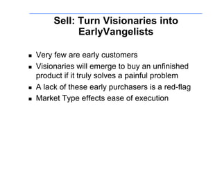 Sell: Turn Visionaries into
                EarlyVangelists

!    Very few are early customers
!    Visionaries will emerge to buy an unfinished
     product if it truly solves a painful problem
!    A lack of these early purchasers is a red-flag
!    Market Type effects ease of execution
 