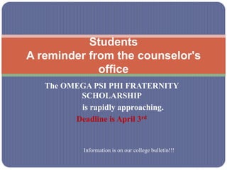 Students
A reminder from the counselor's
             office
   The OMEGA PSI PHI FRATERNITY
          SCHOLARSHIP
          is rapidly approaching.
         Deadline is April 3rd


           Information is on our college bulletin!!!
 