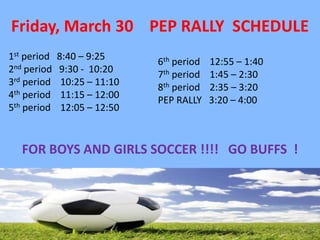 Friday, March 30 PEP RALLY SCHEDULE
1st period   8:40 – 9:25      6th period   12:55 – 1:40
2nd period   9:30 - 10:20     7th period   1:45 – 2:30
3rd period    10:25 – 11:10   8th period   2:35 – 3:20
4th period    11:15 – 12:00   PEP RALLY    3:20 – 4:00
5th period    12:05 – 12:50



   FOR BOYS AND GIRLS SOCCER !!!! GO BUFFS !
 