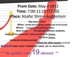 Prom Date: May 4 2012
            Time: 7:00-11:15 (11:30)
        Place: Alzafar Shrine Auditorium
                                Buy your tickets:
                When: DURING BOTH LUNCHES, BEFORE AND AFTER SCHOOL
               Where: In front of the auditorium doors
               How much:       For Samuel Clemens students,
  March 19th thru March 30th tickets are $25.00 for seniors,
                                         $35.00 for juniors.
       Starting April 2 tickets go up $5.00
                                          Tickets for other guests are $45.00
          PROM GUEST PERMISSION FORMS ARE IN MAIN OFFICE .


** No guests over                   19 allowed                **
 