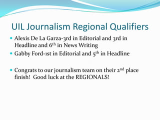 UIL Journalism Regional Qualifiers
 Alexis De La Garza-3rd in Editorial and 3rd in
  Headline and 6th in News Writing
 Gabby Ford-1st in Editorial and 5th in Headline


 Congrats to our journalism team on their 2nd place
 finish! Good luck at the REGIONALS!
 