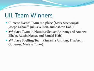 UIL Team Winners
 Current Events Team-2nd place (Mark Macdougall,
  Joseph Lebouff, Julius Wilson, and Ashton Dahl)
 2nd place Team in Number Sense (Anthony and Andrew
  Elhabr, Austin Nesser, and Randal Blair)
 2nd place Spelling Team (Suzanna Anthony, Elizabeth
  Gutierrez, Marissa Tusko)
 