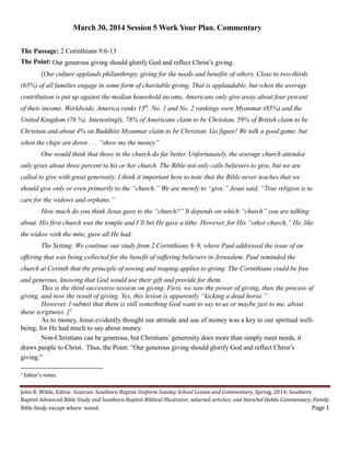 John R. Wible, Editor. Sources: Southern Baptist Uniform Sunday School Lesson and Commentary, Spring, 2014; Southern
Baptist Advanced Bible Study and Southern Baptist Biblical Illustrator, selected articles; and Herschel Hobbs Commentary; Family
Bible Study, except where noted. Page 1
March 30, 2014 Session 5 Work Your Plan. Commentary
The Passage: 2 Corinthians 9:6-13
The Point: Our generous giving should glorify God and reflect Christ’s giving.
[Our culture applauds philanthropy, giving for the needs and benefits of others. Close to two-thirds
(65%) of all families engage in some form of charitable giving. That is applaudable, but when the average
contribution is put up against the median household income, Americans only give away about four percent
of their income. Worldwide, America ranks 13th
. No. 1 and No. 2 rankings were Myanmar (85%) and the
United Kingdom (76 %). Interestingly, 78% of Americans claim to be Christian, 59% of British claim to be
Christian and about 4% on Buddhist Myanmar claim to be Christian. Go figure! We talk a good game, but
when the chips are down . . . “show me the money”
One would think that those in the church do far better. Unfortunately, the average church attendee
only gives about three percent to his or her church. The Bible not only calls believers to give, but we are
called to give with great generosity. I think it important here to note that the Bible never teaches that we
should give only or even primarily to the “church.” We are merely to “give.” Jesus said, “True religion is to
care for the widows and orphans.”
How much do you think Jesus gave to the “church?” It depends on which “church” you are talking
about. His first church was the temple and I’ll bet He gave a tithe. However, for His “other church,” He, like
the widow with the mite, gave all He had.
The Setting: We continue our study from 2 Corinthians 8–9, where Paul addressed the issue of an
offering that was being collected for the benefit of suffering believers in Jerusalem. Paul reminded the
church at Corinth that the principle of sowing and reaping applies to giving. The Corinthians could be free
and generous, knowing that God would use their gift and provide for them.
This is the third successive session on giving. First, we saw the power of giving, then the process of
giving, and now the result of giving. Yes, this lesion is apparently “kicking a dead horse.”
However, I submit that there is still something God want to say to us or maybe just to me, about
these scriptures. ]1
As to money, Jesus evidently thought our attitude and use of money was a key to our spiritual well-
being, for He had much to say about money.
Non-Christians can be generous, but Christians’ generosity does more than simply meet needs, it
draws people to Christ. Thus, the Point: “Our generous giving should glorify God and reflect Christ’s
giving.”
1
Editor’s notes.
 