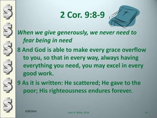 2 Cor. 9:8-9
When we give generously, we never need to
fear being in need
8 And God is able to make every grace overflow
to you, so that in every way, always having
everything you need, you may excel in every
good work.
9 As it is written: He scattered; He gave to the
poor; His righteousness endures forever.
3/30/2014
John R. Wible, 2014 10
 