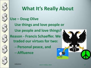 What It’s Really About
Use – Doug Olive
Use things and love people or
Use people and love things?
Reason - Francis Schaeffer. We
traded our virtues for two:
–Personal peace, and
–Affluence
3/30/2014
John R. Wible, 2014 13
 