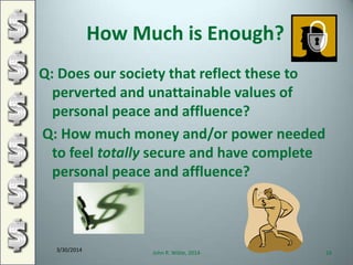 How Much is Enough?
Q: Does our society that reflect these to
perverted and unattainable values of
personal peace and affluence?
Q: How much money and/or power needed
to feel totally secure and have complete
personal peace and affluence?
3/30/2014
John R. Wible, 2014 16
 