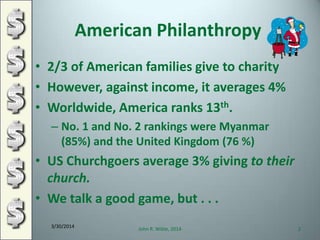 American Philanthropy
• 2/3 of American families give to charity
• However, against income, it averages 4%
• Worldwide, America ranks 13th.
– No. 1 and No. 2 rankings were Myanmar
(85%) and the United Kingdom (76 %)
• US Churchgoers average 3% giving to their
church.
• We talk a good game, but . . .
3/30/2014
John R. Wible, 2014 2
 