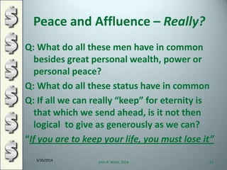 Peace and Affluence – Really?
Q: What do all these men have in common
besides great personal wealth, power or
personal peace?
Q: What do all these status have in common
Q: If all we can really “keep” for eternity is
that which we send ahead, is it not then
logical to give as generously as we can?
“If you are to keep your life, you must lose it”
3/30/2014
John R. Wible, 2014 21
 
