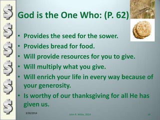 God is the One Who: (P. 62)
• Provides the seed for the sower.
• Provides bread for food.
• Will provide resources for you to give.
• Will multiply what you give.
• Will enrich your life in every way because of
your generosity.
• Is worthy of our thanksgiving for all He has
given us.
3/30/2014
John R. Wible, 2014 24
 