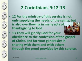 2 Corinthians 9:12-13
• 12 For the ministry of this service is not
only supplying the needs of the saints, but
is also overflowing in many acts of
thanksgiving to God.
• 13 They will glorify God for your
obedience to the confession of the gospel
of Christ, and for your generosity in
sharing with them and with others
through the proof provided by this service.
3/30/2014
John R. Wible, 2014 26
 