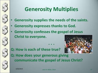 Generosity Multiplies
• Generosity supplies the needs of the saints.
• Generosity expresses thanks to God.
• Generosity confesses the gospel of Jesus
Christ to everyone.
. . .
Q: How is each of these true?
Q: How does your generous giving
communicate the gospel of Jesus Christ?
3/30/2014
John R. Wible, 2014 27
 