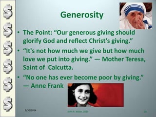 Generosity
• The Point: “Our generous giving should
glorify God and reflect Christ’s giving.”
• “It's not how much we give but how much
love we put into giving.” ― Mother Teresa,
Saint of Calcutta.
• “No one has ever become poor by giving.”
― Anne Frank
3/30/2014
John R. Wible, 2014 28
 