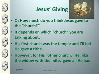 Jesus’ Giving
• Q: How much do you think Jesus gave to
the “church?”
• It depends on which “church” you are
talking about.
• His first church was the temple and I’ll bet
He gave a tithe.
• However, for His “other church,” He, like
the widow with the mite, gave all He had.
3/30/2014
John R. Wible, 2014 4
 