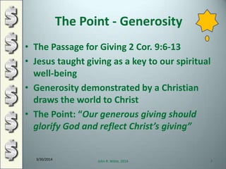 The Point - Generosity
• The Passage for Giving 2 Cor. 9:6-13
• Jesus taught giving as a key to our spiritual
well-being
• Generosity demonstrated by a Christian
draws the world to Christ
• The Point: “Our generous giving should
glorify God and reflect Christ’s giving”
3/30/2014
John R. Wible, 2014 7
 