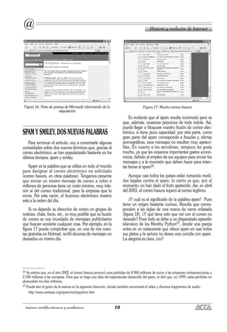 10
Autores científico-técnicos y académicos
Figura 16. Nota de prensa de Microsoft informando de la
adquisición
SPAM Y SMILEY, DOS NUEVAS PALABRAS
Para terminar el artículo, voy a comentarle algunas
curiosidades sobre dos nuevos términos que, gracias al
correo electrónico, se han popularizado bastante en los
últimos tiempos: spam y smiley.
Spam es la palabra que se utiliza en todo el mundo
para designar al correo electrónico no solicitado
(correo basura, en otras palabras). Tengamos presente
que enviar un mismo mensaje de correo a miles o
millones de personas tiene un costo mínimo, muy infe-
rior al del correo tradicional, para la empresa que lo
envía. Por esta razón, el buzoneo electrónico masivo
está a la orden del día.
Si va dejando su dirección de correo en grupos de
noticias, chats, foros, etc., es muy posible que su buzón
de correo se vea inundado de mensajes publicitarios
que buscan venderle cualquier cosa. Por ejemplo, en la
figura 17 puede comprobar que, en una de mis cuen-
tas gratuitas en Hotmail, recibí decenas de mensajes no
deseados un mismo día.
Figura 17. Mucho correo basura
Es evidente que el spam resulta incómodo pero es
que, además, ocasiona perjuicios de toda índole. Así,
puede llegar a bloquear nuestro buzón de correo elec-
trónico, si tiene poca capacidad; por otra parte, como
gran parte del spam corresponde a fraudes y ofertas
pornográficas, esos mensajes no resultan muy apeteci-
bles. En cuanto a los servidores, tampoco les gusta
mucho, ya que les ocasiona importantes gastos econó-
micos, debido al empleo de sus equipos para enviar los
mensajes y a la inversión que deben hacer para inten-
tar frenar el spam26.
Aunque casi todos los países están tomando medi-
das legales contra el spam, lo cierto es que, por el
momento, no han dado el fruto apetecido. Así, en abril
del 2003, el correo basura superó al correo legítimo.
¿Y cuál es el significado de la palabra spam? Pues
tiene un origen bastante curioso. Resulta que corres-
ponden a las siglas de una marca de carne enlatada
(figura 18). ¿Y qué tiene esto que ver con el correo no
deseado? Pues todo se debe a un disparatado episodio
televisivo de los Monthy Python27, donde una pareja
entra en un restaurante que ofrece spam en casi todos
sus platos y la señora no desea una comida con spam.
La alegoría es clara, ¿no?
Historia y evolución de Internet
@
26 Se estima que, en el año 2002, el correo basura provocó unas pérdidas de 8.900 millones de euros a las empresas norteamericanas y
2.500 millones a las europeas. Para que se haga una idea del espectacular desarrollo del spam, le diré que, en 1999, estas pérdidas no
alcanzaban los diez millones.
27 Puede leer el guión de la escena en la siguiente dirección, donde también encontrará el vídeo y diversos fragmentos de audio:
http://www.arobase.org/spam/montypython.htm
 