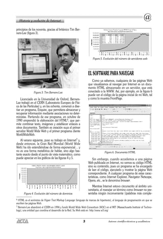3 Autores científico-técnicos y académicos
principios de los noventa, gracias al británico Tim Ber-
ners-Lee (figura 3).
Figura 3. Tim Berners-Lee
Licenciado en la Universidad de Oxford, Berners-
Lee trabajó en el CERN (Laboratorio Europeo de Físi-
ca de las Partículas) y, en los ochenta, comenzó a dise-
ñar un programa, Enquire, que permitiera almacenar y
recuperar información mediante asociaciones no deter-
ministas. Partiendo de ese programa, en octubre de
1990 emprendió la elaboración del HTML6, que per-
mite combinar texto, imágenes y establecer enlaces a
otros documentos. También es creación suya el primer
servidor World Wide Web y el primer programa cliente
WorldWideWeb.
Al verano siguiente, puso su trabajo en Internet7 y,
desde entonces, la Gran Red Mundial (World Wide
Web) ha ido extendiéndose de forma exponencial… y
no es una forma metafórica de hablar, sino algo bas-
tante exacto desde el punto de vista matemático, como
puede apreciar en los gráficos de las figuras 4 y 5.
Figura 4. Evolución del número de dominios
Figura 5. Evolución del número de servidores web
EL SOFTWARE PARA NAVEGAR
Como ya sabemos, cualquiera de las páginas Web
que visualizamos al navegar por Internet es un docu-
mento HTML almacenado en un servidor, que está
conectado a la WWW. Así, por ejemplo, en la figura 6
puede ver el código de la página inicial de mi Web, tal
y como lo muestra FrontPage.
Figura 6. Documento HTML
Sin embargo, cuando accedemos a una página
Web publicada en Internet, no vemos su código HTML
sino su contenido, pues un programa se ha encargado
de leer el código, ejecutarlo y mostrar la página Web
correspondiente. A cualquier programa de estas carac-
terísticas, como Internet Explorer, Navigator Netscape,
Opera, etc., se le denomina browser.
Mientras Internet estuvo circunscrito al ámbito uni-
versitario, el manejar un término como browser no pre-
sentaba ningún inconveniente (¡palabras más comple-
Historia y evolución de Internet
@
6 HTML es el acrónimo de Hyper Text Markup Language (lenguaje de marcas de hipertexto), el lenguaje de programación en que se
escriben las páginas Web.
7 Berners-Lee abandonó el CERN en 1994 y fundó World Wide Web Consortium (W3C) en el MIT (Massachusetts Institute of Techno-
logy), una entidad que coordina el desarrollo de la Red. Su Web está en: http://www.w3.org/
 