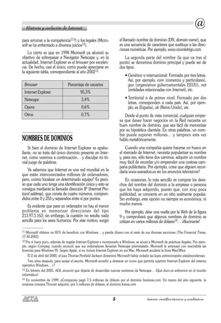 5 Autores científico-técnicos y académicos
para arruinar a la competencia11?) y los legales (Micro-
soft se ha enfrentado a diversos juicios12).
Lo cierto es que en 1998 Microsoft ya alcanzó su
objetivo de sobrepasar a Navigator Netscape y, en la
actualidad, Internet Explorer es el browser por excelen-
cia. De hecho, casi el único, como puede apreciarse en
la siguiente tabla, correspondiente al año 200213.
NOMBRES DE DOMINIOS
Si bien el dominio de Internet Explorer es apabu-
llante, no se trata del único dominio presente en Inter-
net, como veremos a continuación… y disculpe mi tri-
vial juego de palabras.
Ya sabemos que Internet es una red mundial en la
que están interconectados millones de ordenadores,
pero, ¿cómo localizar un determinado equipo? Es preci-
so que cada uno tenga una identificación única y esto se
consigue mediante la llamada dirección IP (Internet Pro-
tocol address), que consta de cuatro números, compren-
didos entre 0 y 255 y separados entre sí por puntos.
Es evidente que para un ordenador no hay el menor
problema en memorizar direcciones del tipo
213.97.5.163; sin embargo, la cuestión no resulta nada
sencilla para los seres humanos. Por este motivo, surgió
el llamado nombre de dominio (DN, domain name), que
es una secuencia de caracteres que sustituye a las direc-
ciones numéricas. Por ejemplo, www.vicentetrigo.com
La segunda parte del nombre (la que va tras el
punto) se denomina dominio principal y puede ser de
dos tipos:
• Genérico o internacional: Formado por tres letras.
Así, por ejemplo, com (comercio y particulares),
gov (organismos gubernamentales EEUU), net
(entidades relacionadas con Internet), etc.
• Territorial o de primer nivel: Formado por dos
letras, corresponden a cada país. Así, por ejem-
plo, es (España), uk (Reino Unido), etc.
Desde el punto de vista comercial, cualquier empre-
sa que desee hacer negocios en la Red necesita un
buen nombre de dominio, que sea fácil de memorizar
por su hipotética clientela. En otras palabras, un nom-
bre puede suponer millones… y tampoco esta vez
hablo metafóricamente.
Cuando una compañía quiere hacerse un hueco en
el mercado de Internet, necesita popularizar su nombre
y, para eso, sólo tiene dos caminos: adquirir un nombre
muy fácil de recordar y/o emprender una costosa cam-
paña publicitaria. Por ejemplo, ¿cree que alguien recor-
daría www.wanadoo.es sin los anuncios televisivos?
En ocasiones, lo más sencillo es comprar los dere-
chos del nombre del dominio a la empresa o persona
que los haya adquirido, puesto que, con muy poca
publicidad, se convierte en un sitio realmente popular.
Sin embargo, esta opción no siempre es económica, ni
mucho menos.
Por ejemplo, dése una vuelta por la Web de la figura
9 y comprobará que algunos nombres de dominio se
cotizan en varios millones de dólares14… ¡Alucinante!
Historia y evolución de Internet
@
Browser Porcentaje de usuarios
Internet Explorer 95,3%
Netscape 3,4%
Opera 0,6%
Otros 0,7%
11 Microsoft obtiene un 85% de beneficio con Windows… y pierde dinero con el resto de sus diversas secciones (The Financial Times,
17-XI-2002).
12 Por si fuera poco, además de regalar Internet Explorer e incorporarlo a Windows, se acusó a Microsoft de prácticas ilegales. Por ejem-
plo, según Compaq, cuando anunció que sus ordenadores llevarían Netscape preinstalado, Microsoft le amenazó con rescindirle las
licencias para Windows 95. Según Apple, si no incluía Internet Explorer en sus Mac, Microsoft anularía la línea MacOffice.
El 2 de abril del 2000, el juez Thomas Penfield Jackson dictaminó Microsoft había violado las leyes antimonopolio estadounidenses.
Tres años después, para zanjar el asunto, Microsoft accedió a destacar un icono que permita suprimir Internet Explorer del sistema
operativo Windows… ¿?
13 En febrero del 2003, AOL anunció que dejaría de desarrollar nuevas versiones de Netscape… ¡Qué duro es sobrevivir en el mundo
informático!
14 En noviembre de 1999, eCompanies pagó 7,5 millones de dólares por el dominio business.com. En marzo del año siguiente, la
empresa coreana Thrunet adquirió, por 5 millones de dólares, el dominio korea.com
 