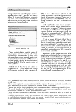 7 Autores científico-técnicos y académicos
mado que seleccionaron ese nombre porque se conside-
raban a sí mismos “yahoos”. ¿Recuerda “Los viajes de
Gulliver” de Jonathan Switf? Cuando el protagonista
llega al país de los caballos racionales, encuentra una
raza de humanos embrutecidos, que sólo sirven como
bestias de carga… Esos son los yahoos.
Figura 12. Yahoo! en 1994
Yahoo! consiguió tal éxito, que debió mudarse de
lugar, porque casi colapsaba el servidor de la universi-
dad de Stanford. A finales de año ya recibía casi el
millón visitas diarias y, como para poder seguir progre-
sando necesitaban invertir dinero, en 1995 cedieron el
25% de su empresa a Sequoia, a cambio de un millón
de dólares. En 1997, Yahoo! se valoraba en tres mil
millones de dólares.
El 12 de abril de 1996, Yahoo! salió a Bolsa. Su
cotización inicial de 13 dólares por acción se convirtió
en 33 dólares al terminar la sesión y, en enero de
1999, su precio había alcanzado la friolera de 154
dólares. Sin embargo, cuando poco después estalló la
burbuja de las empresas “puntocom”, Yahoo! cayó en
picado (a finales de noviembre del 2002, la acción coti-
zaba a 15 dólares), si bien parece haber superado el
bache16.
Desde luego las cifras que se mueven son escalo-
friantes. ¿Por qué se cotiza tanto un buscador si los ser-
vicios que ofrece son gratuitos17? Básicamente, porque
se supone que generan beneficios, que pueden proce-
der de la publicidad (a mayor número de visitas más
cobran por los banners publicitarios18) o del cobro de
un determinado porcentaje en las ventas que se reali-
cen a través de su Web.
¿Y cuál fue la razón del éxito de Yahoo!? ¿Fue el
primero o el mejor? En realidad, cuando apareció
Yahoo! ya había otros buscadores en Internet, pero
eran motores de búsqueda19 y, con ellos, resultaba bas-
tante engorroso encontrar la información buscada. En
cambio, en Yahoo! era un equipo humano quien se
encargaba de catalogar las páginas Web y organizarlas
en un índice fácil de consultar.
Sin embargo, en 1998 apareció un rival que, pocos
años después, arrebató a Yahoo! el primer puesto en la
clasificación de buscadores. Se trata de Google20, crea-
do por dos estudiantes de doctorado de Stanford,
Larry Page y Sergey Brin (figura 13). A pesar de ser un
motor de búsqueda, utiliza una nueva tecnología
(PageRank), para clasificar las páginas Web en función
de su importancia, algo de sumo interés para quien
está buscando algo. Esa ha sido la razón de su apoteó-
sico éxito, que le ha llevado a responder más de dos-
cientos millones de consultas diariamente21.
Historia y evolución de Internet
@
16 En el primer trimestre de 2003, obtuvo un beneficio neto de 46,7 millones de dólares. En abril de ese año, la acción se cotizaba a
más de 25 dólares.
17 Con el tiempo, los principales buscadores acabaron convirtiéndose en portales, ofreciendo los servicios más demandados por la
mayoría de la gente: noticias, chat, juegos, correo gratuito, etc., sin olvidar, claro está, un buen buscador.
18 Según las tarifas de Yahoo! España del año 2002, un espacio fijo durante una semana en la página principal costaba 18.040 euros.
19 Un motor de búsqueda, como AltaVista, dispone de programas que se mueven autónomamente por Internet, anotando cuanto
encuentran. Como se desplazan por la Red, estos programas se denominan “arañas”.
20 Google es un juego de palabras basado en googol, que es el nombre de 10 elevado a la potencia 100; es decir, un uno seguido de
cien ceros.
21 A diferencia de otros buscadores, Google ni se ha transformado en portal ni incluye publicidad (al menos en el momento de escribir
este artículo). Sus fuentes de ingresos proceden de la venta de su tecnología a otros sitios Web y de su programa de enlaces patrocina-
dos (quien paga aparece en los primeros puestos del listado en las búsquedas).
 