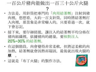一百公斤豬肉能做出一百三十公斤火腿 ?  方法是，用針筒把專門的「 肉用結著劑 」注射到豬肉裡。想想看，大約一百支針筒，同時將結著劑打入肉裡，那景象是非常嚇人的。只要看過一次。就下會忘記。  接下來，要仔細搓揉，讓注入的結著劑平均分佈在豬肉組織裡。依據豬肉的總量，要 相對注人 20%~30% 的結著劑。 在這個階段，肉會變得非常柔軟，但將這柔軟的肉加熱，結著劑就會因熱而凝固，最後就出現火腿的形狀。  這就是「布丁火腿」的製作方法。  
