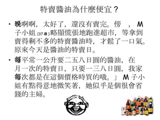 特賣醬油為什麼便宜 ?  「啊啊，太好了，還沒有賣完。傍晚， M 子小姐 (37 歲 ) 略顯慌張地跑進超市，等拿到賣得剩不多的特賣醬油時，才鬆了一口氣。原來今天是醬油的特賣日。  「平常一公升要二五八日圓的醬油，在每月一次的特賣日，只要一三八日圓，我家每次都是在這個價格時買的哦。」 M 子小姐有點得意地微笑著，她似乎是個很會省錢的主婦。  
