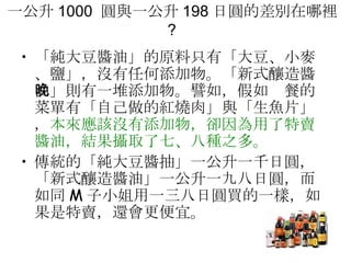 一公升 1000  圓與一公升 198 日圓的差別在哪裡 ?  「純大豆醬油」的原料只有「大豆、小麥、鹽」，沒有任何添加物。「新式釀造醬油」則有一堆添加物。譬如，假如晚餐的菜單有「自己做的紅燒肉」與「生魚片」， 本來應該沒有添加物，卻因為用了特賣醬油，結果攝取了七、八種之多。  傳統的「純大豆醬抽」一公升一千日圓，「新式釀造醬油」一公升一九八日圓，而如同 M 子小姐用一三八日圓買的一樣，如果是特賣，還會更便宜。 
