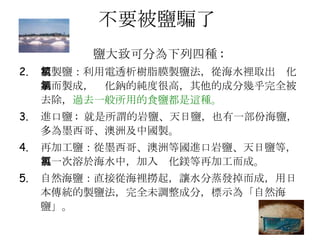 不要被鹽騙了  鹽大致可分為下列四種 :   精製鹽：利用電透析樹脂膜製鹽法，從海水裡取出氯化鈉而製成，氯化鈉的純度很高，其他的成分幾乎完全被去除， 過去一般所用的食鹽都是這種。   進口鹽 :  就是所謂的岩鹽、天日鹽，也有一部份海鹽，多為墨西哥、澳洲及中國製。  再加工鹽：從墨西哥、澳洲等國進口岩鹽、天日鹽等，再一次溶於海水中，加入氯化鎂等再加工而成。  自然海鹽：直接從海裡撈起，讓水分蒸發掉而成，用日本傳統的製鹽法，完全未調整成分，標示為「自然海鹽」。  