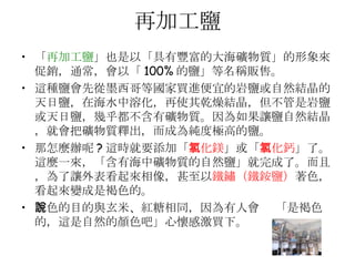 再加工鹽 「 再加工鹽 」也是以「具有豐富的大海礦物質」的形象來促銷，通常，會以「 100% 的鹽」等名稱販售。  這種鹽會先從墨西哥等國家買進便宜的岩鹽或自然結晶的天日鹽，在海水中溶化，再使其乾燥結晶，但不管是岩鹽或天日鹽，幾乎都不含有礦物質。因為如果讓鹽自然結晶，就會把礦物質釋出，而成為純度極高的鹽。  那怎麼辦呢 ? 這時就要添加「 氯化鎂 」或「 氯化鈣 」了。這麼一來，「含有海中礦物質的自然鹽」就完成了。而且，為了讓外表看起來相像，甚至以 鐵鏽（鐵銨鹽） 著色，看起來變成是褐色的。 著色的目的與玄米、紅糖相同，因為有人會說 「是褐色的，這是自然的顏色吧」心懷感激買下。  