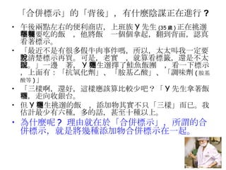 「合併標示」的「背後」，有什麼陰謀正在進行 ? 午後兩點左右的便利商店，上班族 Y 先生 (35 歲 ) 正在挑選午餐要吃的飯糰，他將飯糰一個個拿起，翻到背面，認真看著標示。 「最近不是有很多假牛肉事件嗎，所以，太太叫我一定要看清楚標示再買。可是，老實說，就算看標籤，還是不太懂。」一邊說著， Y 先生選擇了鮭魚飯團糰，看一下標示，上面有：「抗氧化劑」、「胺基乙酸」、「調味劑 ( 胺基酸等 ) 」 「三樣啊，還好，這樣應該算比較少吧？「 Y 先生拿著飯糰，走向收銀台。 但 Y 先生挑選的飯糰，添加物其實不只「三樣」而已。我估計最少有六種，多的話，甚至十種以上。 為什麼呢 ?  理由就在於「合併標示」，所謂的合併標示，就是將幾種添加物合併標示在一起。 