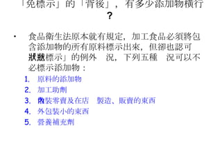 「免標示」的「背後」，有多少添加物橫行 ?   食品衛生法原本就有規定，加工食品必須將包含添加物的所有原料標示出來，但卻也認可「免標示」的例外狀況，下列五種狀況可以不必標示添加物： 原料的添加物 加工助劑 散裝零賣及在店內製造、販賣的東西 外包裝小的束西 營養補充劑 
