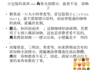 小包裝的東西 ---- 如果全部標示，就看不見內容物了 糖果或一口大小的零食等，當包裝很小 ( 三十平方公分以下 ) ，就不需要標示原料。前面曾提過的咖啡奶油球，就屬於此類。 但是，如同前面所說 ;  這個咖啡奶油球裡，其實用了七到八種添加物，這也是消費者看不見的。如果將添加物一一標示出來，小標籤是不夠用的。 而像便當、三明治、零食等，如果將裡面含有的添加物全部標示，標籤應該會覆蓋住商品整體，而使內容物都看不見了。因此，商家只標示出主要的東西來敷衍了事。 