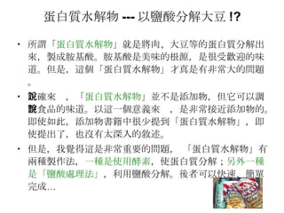 蛋白質水解物 --- 以鹽酸分解大豆 !? 所謂「 蛋白質水解物 」就是將肉、大豆等的蛋白質分解出來，製成胺基酸。胺基酸是美味的根源，是很受歡迎的味道。但是，這個「蛋白質水解物」才真是有非常大的問題。 正確來說，「 蛋白質水解物 」並不是添加物，但它可以調整食品的味道。以這一個意義來說，是非常接近添加物的。即使如此，添加物書籍中很少提到「蛋白質水解物」，即使提出了，也沒有太深入的敘述。 但是，我覺得這是非常重要的問題， 「蛋白質水解物」有兩種製作法， 一種是使用酵素 ，使蛋白質分解； 另外一種是「鹽酸處理法」 ，利用鹽酸分解。後者可以快速、簡單完成… 