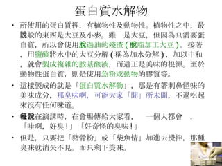 蛋白質水解物 所使用的蛋白質裡，有植物性及動物性。植物性之中，最一般的東西是大豆及小麥。雖說是大豆，但因為只需要蛋白質，所以會使用 脫過油的殘渣 ( 脫脂加工大豆 ) 。接著，用 鹽酸 將水中的大豆分解 ( 稱為加水分解 ) ，加以中和，就會 製成複雜的胺基酸液 ，而這正是美味的根源。至於動物性蛋白質，則是使用 魚粉或動物 的膠質等。 這樣製成的就是「 蛋白質水解物 」，那是有著刺鼻怪味的美味成分， 那臭味啊，可能大家「聞」所未聞 ，不過吃起來沒有任何味道。 我常在演講時，在會場傳給大家看，每一個人都會說，「哇啊，好臭 ! 」「好奇怪的臭味 ! 」 但是，只要把「豬骨粉」或「柴魚情」加進去攪拌，那種臭味就消失不見。而只剩下美味。 