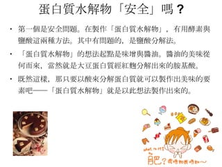 蛋白質水解物「安全」嗎 ? 第一個是安全問題。在製作「蛋白質水解物」，有用酵素與鹽酸這兩種方法。其中有問題的，是鹽酸分解法。 「蛋白質水解物」的想法起點是味增與醬油。醬油的美味從何而來，當然就是大豆蛋白質經紅麴分解出來的胺基酸。 既然這樣，那只要以酸來分解蛋白質就可以製作出美味的要素吧──「蛋白質水解物」就是以此想法製作出來的。 