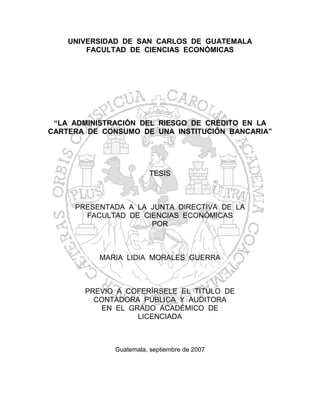 UNIVERSIDAD DE SAN CARLOS DE GUATEMALA
        FACULTAD DE CIENCIAS ECONÓMICAS




 “LA ADMINISTRACIÓN DEL RIESGO DE CRÉDITO EN LA
CARTERA DE CONSUMO DE UNA INSTITUCIÓN BANCARIA”




                         TESIS



     PRESENTADA A LA JUNTA DIRECTIVA DE LA
       FACULTAD DE CIENCIAS ECONÓMICAS
                     POR



          MARIA LIDIA MORALES GUERRA



       PREVIO A COFERÍRSELE EL TÍTULO DE
         CONTADORA PÚBLICA Y AUDITORA
          EN EL GRADO ACADÉMICO DE
                  LICENCIADA



              Guatemala, septiembre de 2007
 