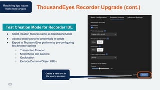 ThousandEyes Recorder Upgrade (cont.)
Resolving app issues
from more angles
Test Creation Mode for the Recorder IDE
● Script creation features same as Standalone Mode
● Access existing shared credentials in scripts
● Export to ThousandEyes platform by pre-configuring
test browser options
○ Transaction Timeout
○ Microphone and Camera
○ Geolocation
○ Exclude Domains/Object URLs
Create a new test in
the user’s account
Test Creation Mode for Recorder IDE
 